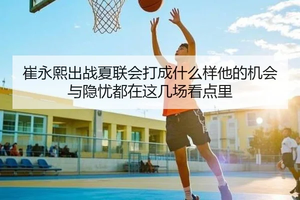 崔永熙出战夏联会打成什么样他的机会与隐忧都在这几场看点里